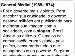 General Médici (1969-1974)
Foi o governo mais violento. Para
encobrir sua crueldade, o governo
gastava milhões em publicidade para
melhorar sua imagem com a
sociedade, com o slogan: Brasil.
Ame-o ou deixe-o. Os meios de
comunicação eram vigiados pela
polícia, censurando tudo o que
desagradasse ao governo. Surgiram
 