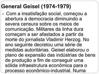 General Geisel (1974-1979)
 Com a insatisfação social, começou a
abertura à democracia diminuindo a
severa censura sobre os meios de
comunicação. Militares da linha dura
começam a ser afastados a partir da
morte do jornalista Vladimir Herzog. No
ano seguinte decretou uma série de
medidas autoritárias. Geisel elaborou o
plano de expansão das indústrias de bens
de produção a fim de conseguir uma
sólida infraestrutura econômica para o
processo econômico-industrial. Numa
 