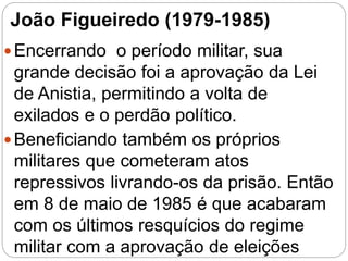 João Figueiredo (1979-1985)
Encerrando o período militar, sua
grande decisão foi a aprovação da Lei
de Anistia, permitindo a volta de
exilados e o perdão político.
Beneficiando também os próprios
militares que cometeram atos
repressivos livrando-os da prisão. Então
em 8 de maio de 1985 é que acabaram
com os últimos resquícios do regime
militar com a aprovação de eleições
 