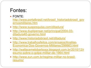Fontes:
 FONTE:
http://www.portalbrasil.net/brasil_historiadobrasil_gov
ernosmilitares.htm
 http://www.suapesquisa.com/ditadura/
 http://www.duplipensar.net/principal/2004-03-
ditadura40-governo.html
 http://www.historiadobrasil.net/ditadura/
 http://www.trabalhosfeitos.com/ensaios/Analise-
Economica-Dos-Governos-Militares/299983.html
 http://wallacemelobarbosa.blogspot.com.br/2010/12/r
esumo-sobre-o-golpe-militar-de-1964.html
 http://www.zun.com.br/regime-militar-no-brasil-
resumo/
 