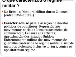 O que caracterizou o regime
militar ?
 No Brasil, a Ditadura Militar durou 21 anos
(entre 1964 e 1985).
 Caracterizou-se pela: Cassação de direitos
políticos de opositores; Repressão aos
movimentos sociais ; Censura aos meios de
comunicação; Censura aos artistas;
Aproximação dos Estados Unidos;
Enfrentamento militar dos movimentos de
guerrilha contrários ao regime militar e uso de
métodos violentos, inclusive tortura, contra os
opositores ao regime .
 
