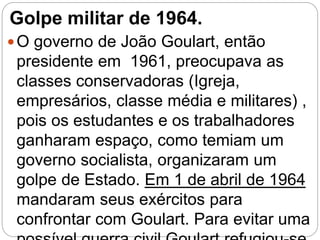 Golpe militar de 1964.
O governo de João Goulart, então
presidente em 1961, preocupava as
classes conservadoras (Igreja,
empresários, classe média e militares) ,
pois os estudantes e os trabalhadores
ganharam espaço, como temiam um
governo socialista, organizaram um
golpe de Estado. Em 1 de abril de 1964
mandaram seus exércitos para
confrontar com Goulart. Para evitar uma
 