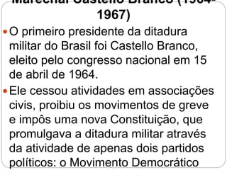 Marechal Castello Branco (1964-
1967)
O primeiro presidente da ditadura
militar do Brasil foi Castello Branco,
eleito pelo congresso nacional em 15
de abril de 1964.
Ele cessou atividades em associações
civis, proibiu os movimentos de greve
e impôs uma nova Constituição, que
promulgava a ditadura militar através
da atividade de apenas dois partidos
políticos: o Movimento Democrático
 