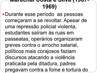 Marechal Costa e Silva (1967-
1969)
Durante esse período as pessoas
começaram a se revoltar. Apesar de
uma repressão policial violenta,
estudantes saíram às ruas em
passeatas, operários organizaram
greves contra o arrocho salarial,
políticos mais corajosos faziam
discursos atacando a violência
praticada pela ditadura, padres
pregavam contra a fome e tortura do
 