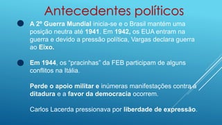 Antecedentes políticos
A 2º Guerra Mundial inicia-se e o Brasil mantém uma
posição neutra até 1941. Em 1942, os EUA entram na
guerra e devido a pressão política, Vargas declara guerra
ao Eixo.
Em 1944, os “pracinhas” da FEB participam de alguns
conflitos na Itália.
Perde o apoio militar e inúmeras manifestações contra a
ditadura e a favor da democracia ocorrem.
Carlos Lacerda pressionava por liberdade de expressão.
 