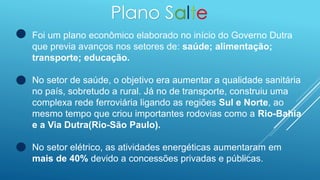 Plano Salte
Foi um plano econômico elaborado no início do Governo Dutra
que previa avanços nos setores de: saúde; alimentação;
transporte; educação.
No setor de saúde, o objetivo era aumentar a qualidade sanitária
no país, sobretudo a rural. Já no de transporte, construiu uma
complexa rede ferroviária ligando as regiões Sul e Norte, ao
mesmo tempo que criou importantes rodovias como a Rio-Bahia
e a Via Dutra(Rio-São Paulo).
No setor elétrico, as atividades energéticas aumentaram em
mais de 40% devido a concessões privadas e públicas.
 
