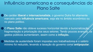Influência americana e consequências do
Plano Salte
De caráter liberal e internacionalista, o governo Dutra foi altamente
marcado pela influência americana, seja ela no âmbito econômico ou
no plano político.
O Plano Salte não obteve sucesso horizontal devido a burocratização,
fragmentação e priorização dos seus setores. Tendo poucos avanços, os
gastos públicos aumentaram, assim como a inflação.
Medidas de austeridade foram impostas aos trabalhadores e o salário
mínimo foi reduzido, levando a taxação do governo como antipopular.
 
