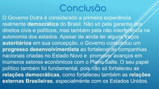 Conclusão
O Governo Dutra é considerado a primeira experiência
realmente democrática do Brasil. Não só pela garantia dos
direitos civis e políticos, mas também pela não interferência na
autonomia dos estados. Apesar de ainda ter alguns traços
autoritários em sua concepção, o Governo consolidou um
progresso desenvolvimentista ao fortalecer as companhias
nacionais criadas no Estado Novo e promover avanços em
inúmeros setores econômicos com o Plano Salte. O seu papel
político também foi fundamental, pois não só fortaleceu as
relações democráticas, como fortaleceu também as relações
externas Brasileiras, especialmente com os Estados Unidos.
 