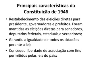 Principais características da
Constituição de 1946
• Restabelecimento das eleições diretas para
presidente, governadores e prefeitos. Foram
mantidas as eleições diretas para senadores,
deputados federais, estaduais e vereadores;
• Garantiu a igualdade de todos os cidadãos
perante a lei;
• Concedeu liberdade de associação com fins
permitidos pelas leis do país;
 