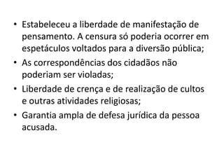 • Estabeleceu a liberdade de manifestação de
pensamento. A censura só poderia ocorrer em
espetáculos voltados para a diversão pública;
• As correspondências dos cidadãos não
poderiam ser violadas;
• Liberdade de crença e de realização de cultos
e outras atividades religiosas;
• Garantia ampla de defesa jurídica da pessoa
acusada.
 