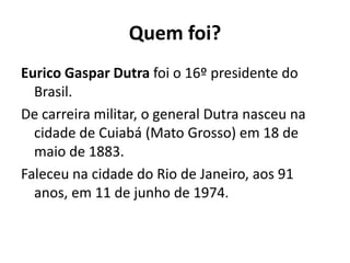 Quem foi?
Eurico Gaspar Dutra foi o 16º presidente do
Brasil.
De carreira militar, o general Dutra nasceu na
cidade de Cuiabá (Mato Grosso) em 18 de
maio de 1883.
Faleceu na cidade do Rio de Janeiro, aos 91
anos, em 11 de junho de 1974.
 