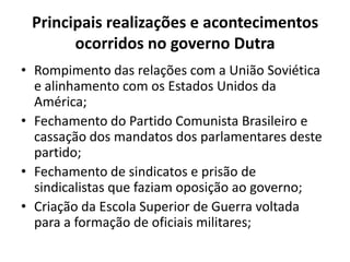 Principais realizações e acontecimentos
ocorridos no governo Dutra
• Rompimento das relações com a União Soviética
e alinhamento com os Estados Unidos da
América;
• Fechamento do Partido Comunista Brasileiro e
cassação dos mandatos dos parlamentares deste
partido;
• Fechamento de sindicatos e prisão de
sindicalistas que faziam oposição ao governo;
• Criação da Escola Superior de Guerra voltada
para a formação de oficiais militares;
 