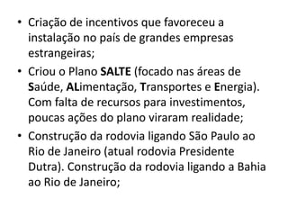 • Criação de incentivos que favoreceu a
instalação no país de grandes empresas
estrangeiras;
• Criou o Plano SALTE (focado nas áreas de
Saúde, ALimentação, Transportes e Energia).
Com falta de recursos para investimentos,
poucas ações do plano viraram realidade;
• Construção da rodovia ligando São Paulo ao
Rio de Janeiro (atual rodovia Presidente
Dutra). Construção da rodovia ligando a Bahia
ao Rio de Janeiro;
 