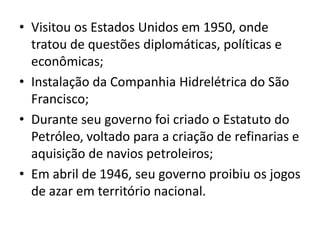 • Visitou os Estados Unidos em 1950, onde
tratou de questões diplomáticas, políticas e
econômicas;
• Instalação da Companhia Hidrelétrica do São
Francisco;
• Durante seu governo foi criado o Estatuto do
Petróleo, voltado para a criação de refinarias e
aquisição de navios petroleiros;
• Em abril de 1946, seu governo proibiu os jogos
de azar em território nacional.
 