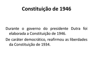 Constituição de 1946
Durante o governo do presidente Dutra foi
elaborada a Constituição de 1946.
De caráter democrático, reafirmou as liberdades
da Constituição de 1934.
 