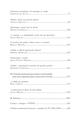 Governo e cidadania


Orçamento participativo, do município ao estado
UBIRATAN DE SOUZA............................................................................71

Políticas sociais nos governos petistas
ALDAÍZA SPOSATI................................................................................82

Federalismo e poder local no Brasil
DAVID CAPISTRANO............................................................................108

A exclusão e as desigualdades sociais não são inexoráveis
SELMA ROCHA...................................................................................115

É possível uma política urbana contra a exclusão?
RAQUEL ROLNIK................................................................................121

Cidades no Brasil: qual gestão urbana?
ERMÍNIA MARICATO............................................................................129

Democratizar a gestão
JORGE FONTES HEREDA.....................................................................148

Cultura e comunicação na prática dos governos petistas
GILBERTO CARVALHO..........................................................................161

3. O modo petista de governar: construindo
  uma nova agenda para os governos locais..........................171

A cidade que queremos
PEPE VARGAS....................................................................................173

A gestão local no limiar do novo milênio
CELSO DANIEL..................................................................................182

4. Anexos......................................................................................243

Conheça e divulgue o PTDOC.............................................................245

Histórico institucional de governos e mandatos do PT (1982-1998).............246

6
 