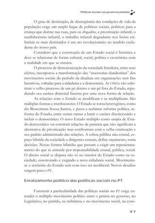 Políticas sociais nos governos petistas



       O grau de destituição, de discrepância das condições de vida da
população exige um amplo leque de políticas sociais, políticas para a
criança que dorme nas ruas, para os drogaditos, a prostituição infantil, o
analfabetismo infantil, o trabalho infantil degradante nos lixões etc.
Incluir os mais destituídos é um ato revolucionário no modelo exclu-
dente do nosso país.
       Considero que a construção de um Estado social é histórica e
deve se relacionar de forma cultural, social, política e econômica com
a realidade em que se enraíza.
       O processo de democratização da sociedade brasileira, entre seus
efeitos, incorporou a transformação das “assessorias clandestinas” dos
movimentos sociais do período da ditadura em organizações sem fins
lucrativos, voltadas para a cidadania e a democracia. As ONGs vão subs-
tituir o velho processo de um pé dentro e um pé fora do Estado, repu-
diando seu caráter ditatorial fascista por uma nova forma de relação.
       As relações com o Estado se modificam e se multiplicam. São
múltiplas formas e interlocutores. O Estado se torna heterogêneo, como
diz Boaventura Souza Santos, e passa a reclamar reforma política, re-
forma do Estado, entre outras tantas a banir o caráter discricionário e
incluir o democrático. O novo Estado múltiplo como utopia de Esta-
do democrático vai construir relações de parceria que não significam a
alternativa de privatização mas confrontam com a velha estatização e
seu padrão administrado das relações. A esfera pública não-estatal, es-
paço híbrido da sociedade e dirigentes estatais, define orçamento, toma
decisões. Novas formas híbridas que passam a exigir um reposiciona-
mento do que se entende por responsabilidade estatal, pública, social.
O direito social se disputa não só no interior do Estado como na so-
ciedade, construindo e exigindo a nova cidadania social. Movimenta-
se o território do Estado sem com isso ser neoliberal. Novos desafios
surgem para o PT.

Enraizamento político das políticas sociais no PT

      Construir a particularidade das políticas sociais no PT exige en-
tender o múltiplo movimento político entre o petista no governo, no
Legislativo, no partido, na militância e no movimento social, na cons-

                                                                               97
 