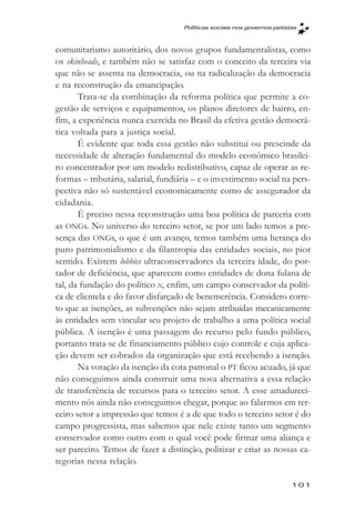 Políticas sociais nos governos petistas



comunitarismo autoritário, dos novos grupos fundamentalistas, como
os skinheads, e também não se satisfaz com o conceito da terceira via
que não se assenta na democracia, ou na radicalização da democracia
e na reconstrução da emancipação.
       Trata-se da combinação da reforma política que permite a co-
gestão de serviços e equipamentos, os planos diretores de bairro, en-
fim, a experiência nunca exercida no Brasil da efetiva gestão democrá-
tica voltada para a justiça social.
       É evidente que toda essa gestão não substitui ou prescinde da
necessidade de alteração fundamental do modelo econômico brasilei-
ro concentrador por um modelo redistributivo, capaz de operar as re-
formas – tributária, salarial, fundiária – e o investimento social na pers-
pectiva não só sustentável economicamente como de assegurador da
cidadania.
       É preciso nessa reconstrução uma boa política de parceria com
as ONGs. No universo do terceiro setor, se por um lado temos a pre-
sença das ONGs, o que é um avanço, temos também uma herança do
puro patrimonialismo e da filantropia das entidades sociais, no pior
sentido. Existem lobbies ultraconservadores da terceira idade, do por-
tador de deficiência, que aparecem como entidades de dona fulana de
tal, da fundação do político x, enfim, um campo conservador da políti-
ca de clientela e do favor disfarçado de benemerência. Considero corre-
to que as isenções, as subvenções não sejam atribuídas mecanicamente
às entidades sem vincular seu projeto de trabalho a uma política social
pública. A isenção é uma passagem do recurso pelo fundo público,
portanto trata-se de financiamento público cujo controle e cuja aplica-
ção devem ser cobrados da organização que está recebendo a isenção.
       Na votação da isenção da cota patronal o PT ficou acuado, já que
não conseguimos ainda construir uma nova alternativa a essa relação
de transferência de recursos para o terceiro setor. A esse amadureci-
mento nós ainda não conseguimos chegar, porque ao falarmos em ter-
ceiro setor a impressão que temos é a de que todo o terceiro setor é do
campo progressista, mas sabemos que nele existe tanto um segmento
conservador como outro com o qual você pode firmar uma aliança e
ser parceiro. Temos de fazer a distinção, politizar e criar as nossas ca-
tegorias nessa relação.

                                                                          101
 