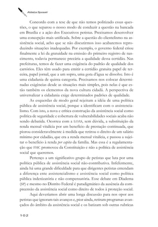Aldaíza Sposati



       Concordo com a tese de que não temos politizado essas ques-
tões, o que separou o nosso modo de conduzir a questão na bancada
em Brasília e a ação dos Executivos petistas. Precisamos desenvolver
uma concepção mais unificada. Sobre a questão do clientelismo na as-
sistência social, acho que se não discutirmos isso acabaremos repro-
duzindo situações inadequadas. Por exemplo, o governo federal criou
finalmente a lei da gratuidade na emissão do primeiro registro de nas-
cimento, todavia permanece precária a qualidade dessa certidão. Nas
prefeituras, temos de fazer uma exigência do padrão de qualidade dos
cartórios. Eles têm usado para emitir a certidão gratuita papel de ter-
ceira, papel jornal, que a um sopro, uma gota d’água se dissolve. Isto é
uma cidadania de quinta categoria. Precisamos nos colocar determi-
nadas exigências desde as situações mais simples, pois nelas é que es-
tão também os elementos da nova cultura cidadã. A perspectiva de
universalizar a cidadania exige determinados padrões de qualidade.
       As esquerdas de modo geral rejeitam a idéia de uma política
pública de assistência social, porque a identificam com o assistencia-
lismo. Com isto, a nova e crítica construção da assistência social como
política de seguridade e cobertura de vulnerabilidades sociais acaba não
sendo debatida. Ocorreu com a LOAS, sem dúvida, a substituição da
renda mensal vitalícia por um benefício de prestação continuada, que
piorou consideravelmente à medida que retirou o direito de um salário
mínimo por cidadão, que era a renda mensal vitalícia, e passou a sujei-
tar o benefício à renda per capita da família. Mas essa é a regulamenta-
ção que FHC promoveu da Constituição e não a política de assistência
social que queremos.
       Pertenço a um significativo grupo de petistas que luta por uma
política pública de assistência social não-contributiva. Infelizmente,
ainda há uma grande dificuldade para que dirigentes petistas entendam
a diferença ente assistencialismo e assistência social como política
pública indenizatória e não compensatória. Esse debate em Diadema
(SP) e mesmo no Distrito Federal é paradigmático da ausência da com-
preensão da assistência social como direito de todos à proteção social.
       Aqui deveríamos abrir uma longa discussão para nos opor aos
petistas que ignoram tais avanços e, pior ainda, retiram programas avan-
çados do âmbito da assistência social e os batizam sob outras rubricas

102
 
