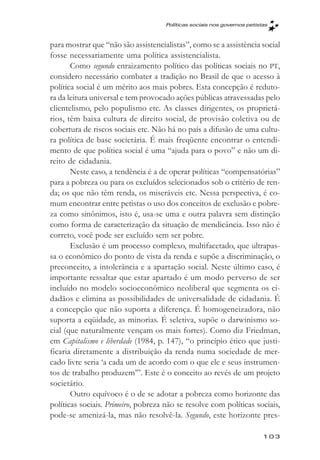 Políticas sociais nos governos petistas



para mostrar que “não são assistencialistas”, como se a assistência social
fosse necessariamente uma política assistencialista.
       Como segundo enraizamento político das políticas sociais no PT,
considero necessário combater a tradição no Brasil de que o acesso à
política social é um mérito aos mais pobres. Esta concepção é reduto-
ra da leitura universal e tem provocado ações públicas atravessadas pelo
clientelismo, pelo populismo etc. As classes dirigentes, os proprietá-
rios, têm baixa cultura de direito social, de provisão coletiva ou de
cobertura de riscos sociais etc. Não há no país a difusão de uma cultu-
ra política de base societária. É mais freqüente encontrar o entendi-
mento de que política social é uma “ajuda para o povo” e não um di-
reito de cidadania.
       Neste caso, a tendência é a de operar políticas “compensatórias”
para a pobreza ou para os excluídos selecionados sob o critério de ren-
da; os que não têm renda, os miseráveis etc. Nessa perspectiva, é co-
mum encontrar entre petistas o uso dos conceitos de exclusão e pobre-
za como sinônimos, isto é, usa-se uma e outra palavra sem distinção
como forma de caracterização da situação de mendicância. Isso não é
correto, você pode ser excluído sem ser pobre.
       Exclusão é um processo complexo, multifacetado, que ultrapas-
sa o econômico do ponto de vista da renda e supõe a discriminação, o
preconceito, a intolerância e a apartação social. Neste último caso, é
importante ressaltar que estar apartado é um modo perverso de ser
incluído no modelo socioeconômico neoliberal que segmenta os ci-
dadãos e elimina as possibilidades de universalidade de cidadania. É
a concepção que não suporta a diferença. É homogeneizadora, não
suporta a eqüidade, as minorias. É seletiva, supõe o darwinismo so-
cial (que naturalmente vençam os mais fortes). Como diz Friedman,
em Capitalismo e liberdade (1984, p. 147), “o princípio ético que justi-
ficaria diretamente a distribuição da renda numa sociedade de mer-
cado livre seria ‘a cada um de acordo com o que ele e seus instrumen-
tos de trabalho produzem’”. Este é o conceito ao revés de um projeto
societário.
       Outro equívoco é o de se adotar a pobreza como horizonte das
políticas sociais. Primeiro, pobreza não se resolve com políticas sociais,
pode-se amenizá-la, mas não resolvê-la. Segundo, este horizonte pres-

                                                                          103
 