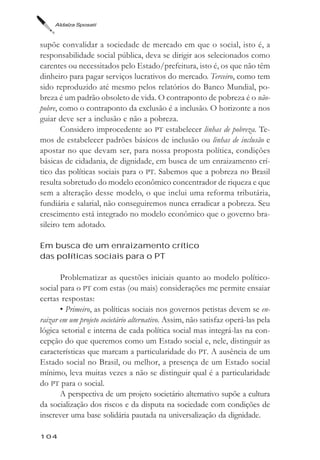 Aldaíza Sposati



supõe convalidar a sociedade de mercado em que o social, isto é, a
responsabilidade social pública, deva se dirigir aos selecionados como
carentes ou necessitados pelo Estado/prefeitura, isto é, os que não têm
dinheiro para pagar serviços lucrativos do mercado. Terceiro, como tem
sido reproduzido até mesmo pelos relatórios do Banco Mundial, po-
breza é um padrão obsoleto de vida. O contraponto de pobreza é o não-
pobre, como o contraponto da exclusão é a inclusão. O horizonte a nos
guiar deve ser a inclusão e não a pobreza.
       Considero improcedente ao PT estabelecer linhas de pobreza. Te-
mos de estabelecer padrões básicos de inclusão ou linhas de inclusão e
apostar no que devam ser, para nossa proposta política, condições
básicas de cidadania, de dignidade, em busca de um enraizamento crí-
tico das políticas sociais para o PT. Sabemos que a pobreza no Brasil
resulta sobretudo do modelo econômico concentrador de riqueza e que
sem a alteração desse modelo, o que inclui uma reforma tributária,
fundiária e salarial, não conseguiremos nunca erradicar a pobreza. Seu
crescimento está integrado no modelo econômico que o governo bra-
sileiro tem adotado.

Em busca de um enraizamento crítico
das políticas sociais para o PT

       Problematizar as questões iniciais quanto ao modelo político-
social para o PT com estas (ou mais) considerações me permite ensaiar
certas respostas:
       • Primeiro, as políticas sociais nos governos petistas devem se en-
raizar em um projeto societário alternativo. Assim, não satisfaz operá-las pela
lógica setorial e interna de cada política social mas integrá-las na con-
cepção do que queremos como um Estado social e, nele, distinguir as
características que marcam a particularidade do PT. A ausência de um
Estado social no Brasil, ou melhor, a presença de um Estado social
mínimo, leva muitas vezes a não se distinguir qual é a particularidade
do PT para o social.
       A perspectiva de um projeto societário alternativo supõe a cultura
da socialização dos riscos e da disputa na sociedade com condições de
inscrever uma base solidária pautada na universalização da dignidade.

104
 