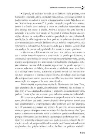 Políticas sociais nos governos petistas



       • Segundo, as políticas sociais ou o Estado social petista, com
horizonte societário, deve se pautar pela inclusão. Isso exige definir os
padrões básicos de inclusão a serem universalizados a todos. Não basta di-
zer “toda criança na escola”, é preciso estabelecer qual é essa escola,
como é a família dessa criança e quais as condições necessárias para
essa criança ter acesso à escola. Assim, a solução não está restrita à
educação e à escola, ou à saúde, ao hospital, à unidade básica. As con-
dições efetivas de desigualdade social da população, as discrepâncias de
condições de vida exigem uma forte política de cobertura intersetorial
de vulnerabilidades sociais. Insisto: não são políticas compensatórias, mas
reparadoras e indenizatórias. Considero ainda que é preciso desenvolver
um código de padrões de qualidade dos serviços sociais públicos.
       • Terceiro, as políticas sociais nos governos petistas devem enrai-
zar o caráter democrático-popular, a construção da gestão participativa, a
construção da esfera pública não-estatal, o orçamento participativo etc. Assim,
mesmo que possamos nos aproximar eventualmente em algumas solu-
ções técnicas dos social-democratas, o processo de gestão que preco-
nizamos relaciona civilidade, democracia e cidadania. Aqui sem dúvi-
da a aliança entre cultura, autonomia e justiça social são marcas nos-
sas. Nós ensejamos o chamado empowerment da população. Não que seja
ela autoprovedora como querem os neoliberais, mas sim parceira na
construção das respostas às suas necessidades.
       Por exemplo, as propostas sociais do Movimento dos Sem Terra,
seus exercícios de co-gestão, de articulação territorial das políticas so-
ciais com a vida, a realidade concreta, o abandono do administrativismo,
podem conter ações interessantes para delimitar nossa particularidade.
       Recentemente, discutindo com um grupo de companheiros sem-
terra, eles diziam que estão desenvolvendo vários projetos sociais nos
seus assentamentos. Eu perguntei se eles gostariam que, por exemplo,
se o PT ganhasse o governo, um técnico do governo viesse a conduzir
essas propostas. A resposta do movimento foi: absolutamente não; “que-
remos o recurso em nossas mãos e continuar gerindo-o diretamente,
porque entendemos que nós temos a cultura para poder tocar isso”. Esta
visão nos apresenta uma outra questão: qual é o nosso conceito da pro-
dução estatal e de responsabilidade estatal e qual é o conceito de cons-
trução da esfera pública não-estatal no âmbito das políticas sociais?

                                                                            105
 