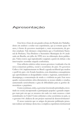 Apresentaçăo




Apresentação




      Este livro é fruto de um grande esforço do Partido dos Trabalha-
dores em analisar e avaliar suas experiências, que já somam quase 18
anos, à frente de governos municipais e, mais recentemente, de ges-
tões estaduais. Vale destacar a importância que a Conferência Nacio-
nal de Prefeitos, Vice-Prefeitos e Secretários Municipais do PT (reali-
zada em Brasília, em julho de 1999) teve na elaboração desta publica-
ção. Vários textos aqui reproduzidos surgiram a partir do debate e das
intervenções ocorridas naquela conferência.
      Esta reflexão coletiva sobre nossos governos é realizada à luz da
nova conjuntura política, social e econômica do país. Os governos
Collor e FHC implementaram no Brasil a agenda neoliberal que mudou
o perfil do país e do Estado brasileiro, com dramáticas conseqüências
que aprofundaram as desigualdades sociais e regionais, aumentando o
desemprego, a concentração de renda e a violência no país. Este novo
quadro socioeconômico afeta diretamente as nossas cidades e estados,
aumentando sensivelmente o grau de dificuldades para as gestões de-
mocráticas e populares.
      Como continuar, então, a governar invertendo prioridades, inves-
tindo no social, incorporando a participação popular e gerando empre-
gos num país em que os recursos são cada vez mais escassos e mais
centralizados na União? Como enfrentar a crise econômica no país, se
o governo FHC abdicou de um projeto nacional de desenvolvimento?
      É nesse contexto que os artigos da presente publicação procu-
ram realizar um balanço desta rica e complexa experiência institucional

                                                                      7
 