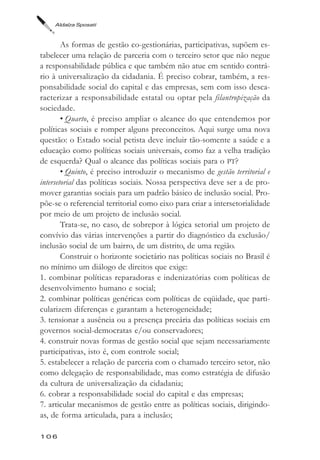 Aldaíza Sposati



        As formas de gestão co-gestionárias, participativas, supõem es-
tabelecer uma relação de parceria com o terceiro setor que não negue
a responsabilidade pública e que também não atue em sentido contrá-
rio à universalização da cidadania. É preciso cobrar, também, a res-
ponsabilidade social do capital e das empresas, sem com isso desca-
racterizar a responsabilidade estatal ou optar pela filantropização da
sociedade.
        • Quarto, é preciso ampliar o alcance do que entendemos por
políticas sociais e romper alguns preconceitos. Aqui surge uma nova
questão: o Estado social petista deve incluir tão-somente a saúde e a
educação como políticas sociais universais, como faz a velha tradição
de esquerda? Qual o alcance das políticas sociais para o PT?
        • Quinto, é preciso introduzir o mecanismo de gestão territorial e
intersetorial das políticas sociais. Nossa perspectiva deve ser a de pro-
mover garantias sociais para um padrão básico de inclusão social. Pro-
põe-se o referencial territorial como eixo para criar a intersetorialidade
por meio de um projeto de inclusão social.
        Trata-se, no caso, de sobrepor à lógica setorial um projeto de
convívio das várias intervenções a partir do diagnóstico da exclusão/
inclusão social de um bairro, de um distrito, de uma região.
        Construir o horizonte societário nas políticas sociais no Brasil é
no mínimo um diálogo de direitos que exige:
1. combinar políticas reparadoras e indenizatórias com políticas de
desenvolvimento humano e social;
2. combinar políticas genéricas com políticas de eqüidade, que parti-
cularizem diferenças e garantam a heterogeneidade;
3. tensionar a ausência ou a presença precária das políticas sociais em
governos social-democratas e/ou conservadores;
4. construir novas formas de gestão social que sejam necessariamente
participativas, isto é, com controle social;
5. estabelecer a relação de parceria com o chamado terceiro setor, não
como delegação de responsabilidade, mas como estratégia de difusão
da cultura de universalização da cidadania;
6. cobrar a responsabilidade social do capital e das empresas;
7. articular mecanismos de gestão entre as políticas sociais, dirigindo-
as, de forma articulada, para a inclusão;

106
 