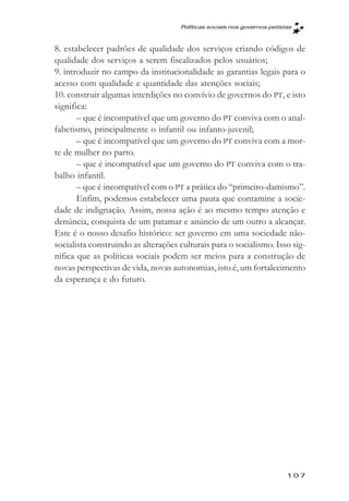 Políticas sociais nos governos petistas



8. estabelecer padrões de qualidade dos serviços criando códigos de
qualidade dos serviços a serem fiscalizados pelos usuários;
9. introduzir no campo da institucionalidade as garantias legais para o
acesso com qualidade e quantidade das atenções sociais;
10. construir algumas interdições no convívio de governos do PT, e isto
significa:
       – que é incompatível que um governo do PT conviva com o anal-
fabetismo, principalmente o infantil ou infanto-juvenil;
       – que é incompatível que um governo do PT conviva com a mor-
te de mulher no parto.
       – que é incompatível que um governo do PT conviva com o tra-
balho infantil.
       – que é incompatível com o PT a prática do “primeiro-damismo”.
       Enfim, podemos estabelecer uma pauta que contamine a socie-
dade de indignação. Assim, nossa ação é ao mesmo tempo atenção e
denúncia, conquista de um patamar e anúncio de um outro a alcançar.
Este é o nosso desafio histórico: ser governo em uma sociedade não-
socialista construindo as alterações culturais para o socialismo. Isso sig-
nifica que as políticas sociais podem ser meios para a construção de
novas perspectivas de vida, novas autonomias, isto é, um fortalecimento
da esperança e do futuro.




                                                                          107
 