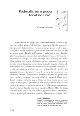 David Capistrano



           Federalismo e poder
                local no Brasil


                                  David Capistrano




       Vamos recuar no tempo e de certa forma mudar o foco do de-
bate para refletir sobre a dificuldade da esquerda, no Brasil e no mundo,
para pensar o federalismo, o municipalismo, o poder local. É que a
tradição da esquerda remonta, para não recuarmos muito mais de 200
anos no tempo, à Revolução Francesa. E todos sabem que a Revolu-
ção Francesa gerou um dos mais centralizados Estados do mundo, e
sobretudo da Europa. Até hoje, a França é não somente uma repú-
blica unitária, mas uma república em que os chamados departamen-
tos não gozam de grande autonomia e na qual o poder político e ad-
ministrativo está solidamente centralizado no governo nacional. A
tradição jacobina herdou uma certa hostilidade à idéia da
descentralização, do poder local. A vertente do marxismo e do
leninismo também. É conhecida a referência de Marx ao que ele cha-
mava, ao fazer o contraponto entre cidade e campo, de idiotia rural.
Lenin sempre sublinhou que as forças da nova classe que deveria
dirigir a revolução, o proletariado industrial, estavam nas cidades,
onde se concentrava a grande indústria. A “aliança operário-campo-
nesa” devia ser dirigida pela classe operária. Mesmo Mao Tsé-tung,
que não podia deixar de considerar a gigantesca massa camponesa
chinesa a principal força da revolução, subordinava-a política e ide-

                                  David Capistrano
                                  Médico e coordenador do QUALIS (Programa
                                  Saúde da Família, PSF/ Governo de SP). Foi pre-
                                  feito de Santos (1993/1996) e secretário muni-
                                  cipal de Saúde de Santos (1989/1992).


108
 