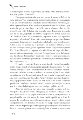 David Capistrano



a microrregião, mesmo os governos de estado estão de mãos amarra-
das, não podem fazer nada”.
       Essa postura não é, obviamente, apenas fruto da influência de
uma tradição. Tem a ver também com outra tendência do pensamento
e da ação do movimento socialista, com outras raízes históricas, so-
ciais e gnoseológicas. Uma tendência própria de um sindicalismo, por
exemplo, que se despolitiza e se dedica essencialmente à luta econô-
mica. É uma visão de baia e raia: o cavalo, antes de começar a corrida,
fica na sua baia, separado dos outros, e depois deve correr na sua raia.
“O sindicato é para a luta econômica, o partido é para luta a política,
o governo administra.” Essa visão considera que as questões da eco-
nomia não dizem respeito ao pólo dos trabalhadores, ao mundo do tra-
balho. A não ser quando ele se converter em classe dominante, depois
de uma revolução ou de ganhar o governo federal. Enquanto isso, quem
lê a Gazeta Mercantil é o empresariado. O militante de esquerda, do PT,
não se mete nesta coisa da economia “porque isso é coisa da burgue-
sia, das classes dominantes”. Essas são idéias que existem entre nós,
que devemos examinar, aprofundar a sua análise, para melhor combatê-
las, evidentemente.
       É errado o conceito de que a nossa função é trabalhar no cha-
mado campo social, arbitrariamente separado do econômico. Nós cui-
damos do social e “eles” do econômico. A visão de social que freqüen-
temente embebe as nossas cabeças e nossas ações é uma visão
reducionista, seja do ponto de vista de ver o social como política so-
cial compensatória, seja fazendo o “corte” com as questões da econo-
mia, seja pensando num “Estado de bem-estar social tardio” ou numa
política de “combate à exclusão social”, também pela simples razão de
que é preciso dinheiro para sustentar qualquer política social.
       Abro um parêntese para dizer que a situação brasileira e de ou-
tros países da América Latina é tão grave, do ponto de vista das condi-
ções reais de vida da população mais excluída, marginalizada e
empobrecida, que nós temos de fazer a crítica política e teórica do
exame do social com esse viés reducionista, e como política social
compensatória, sem deixar de praticá-la. No campo das nossas relações
com a massa do povo, qualquer migalha que conseguirmos (e devemos
lutar bravamente para arrancar essas migalhas, se somos governo) deve

110
 