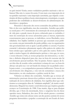 David Capistrano



no país inteiro? Então, temos verdadeiros partidos nacionais e não sa-
bíamos! Mas não é e nunca foi assim. E tem mais: essa imposição de só
ter partidos nacionais é uma imposição autoritária, que impede a cons-
tituição de blocos políticos locais, microrregionais e municipais, os quais
poderiam dar estabilidade ao desenvolvimento de administrações de-
mocráticas e populares.
       Passemos à discussão dos novos conteúdos das políticas sociais.
Não só dos seus significados, mas dos conteúdos. Acredito que políti-
ca social para o PT é instrumento de construção de novas perspectivas
de vida para a grande massa do povo, sobretudo para os excluídos, é
meio de construção de novas autonomias para as massas, representa
concretamente para as pessoas, os indivíduos, novas liberdades, nova
cidadania. Isso implica também as pessoas que executam essas políti-
cas sociais, seja por intermédio do poder público, seja via organizações
não-governamentais com as quais o poder público se associa. O ponto
essencial é adotarmos plenamente aquela velha palavra de ordem dos
bons cristãos que é aprender a pôr-se sob a pele dos outros. Tenho vi-
ajado a muitos lugares de administrações petistas e visto que, às vezes,
o nosso discurso é belo, as nossas propostas são irretocáveis, e se des-
tina o dinheiro disponível para elas, mas na hora de executar não há
envolvimento pessoal nenhum. Não há paixão. Somos capazes de fa-
zer dois dias de reunião sobre assistência à criança de rua e na hora do
almoço sair pela rua e ver um bando de crianças de rua pedindo esmo-
la para comer... e os companheiros passarem indiferentes. Temos de ter
envolvimento dos dirigentes, e isto tem de contaminar a massa dos
funcionários, ou não mudaremos a política social de fato.
       Voltemos ao debate dos conteúdos. Acredito que as nossas ad-
ministrações precisam desenvolver políticas sociais como meios de
realização de novos direitos de cidadania. Isso significa dizer que valo-
rizamos as concepções ditas de “cidadania ampliada”, de matriz social-
democrata. Daquela boa matriz social-democrata que inspirou grandes
avanços na Constituição de 1988. Uma matriz, diga-se para dissipar
dúvidas, que é fruto da encarniçada, feroz e sangrenta luta da classe
operária sueca, finlandesa, dos anos 20 do século prestes a terminar.
Acredito que temos de colocar como um dos pontos centrais do nosso
programa democrático e popular a construção de um Estado de bem-

112
 