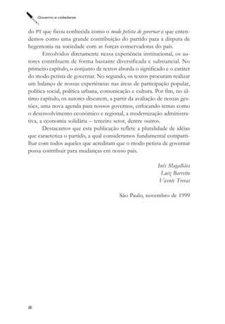 Governo e cidadania



do PT que ficou conhecida como o modo petista de governar e que enten-
demos como uma grande contribuição do partido para a disputa de
hegemonia na sociedade com as forças conservadoras do país.
       Envolvidos diretamente nessa experiência institucional, os au-
tores contribuem de forma bastante diversificada e substancial. No
primeiro capítulo, o conjunto de textos aborda o significado e o caráter
do modo petista de governar. No segundo, os textos procuram realizar
um balanço de nossas experiências nas áreas de participação popular,
política social, política urbana, comunicação e cultura. Por fim, no úl-
timo capítulo, os autores discutem, a partir da avaliação de nossas ges-
tões, uma nova agenda para nossos governos, enfocando temas como
o desenvolvimento econômico e regional, a modernização administra-
tiva, a economia solidária – terceiro setor, dentre outros.
       Destacamos que esta publicação reflete a pluralidade de idéias
que caracteriza o partido, a qual consideramos fundamental comparti-
lhar com todos aqueles que acreditam que o modo petista de governar
possa contribuir para mudanças em nosso país.

                                                         Inês Magalhães
                                                          Luiz Barretto
                                                          Vicente Trevas

                                        São Paulo, novembro de 1999




8
 