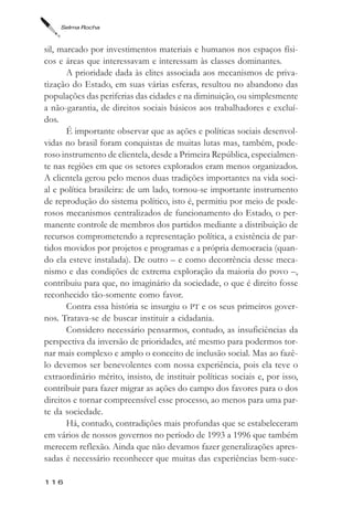 Selma Rocha



sil, marcado por investimentos materiais e humanos nos espaços físi-
cos e áreas que interessavam e interessam às classes dominantes.
       A prioridade dada às elites associada aos mecanismos de priva-
tização do Estado, em suas várias esferas, resultou no abandono das
populações das periferias das cidades e na diminuição, ou simplesmente
a não-garantia, de direitos sociais básicos aos trabalhadores e excluí-
dos.
       É importante observar que as ações e políticas sociais desenvol-
vidas no brasil foram conquistas de muitas lutas mas, também, pode-
roso instrumento de clientela, desde a Primeira República, especialmen-
te nas regiões em que os setores explorados eram menos organizados.
A clientela gerou pelo menos duas tradições importantes na vida soci-
al e política brasileira: de um lado, tornou-se importante instrumento
de reprodução do sistema político, isto é, permitiu por meio de pode-
rosos mecanismos centralizados de funcionamento do Estado, o per-
manente controle de membros dos partidos mediante a distribuição de
recursos comprometendo a representação política, a existência de par-
tidos movidos por projetos e programas e a própria democracia (quan-
do ela esteve instalada). De outro – e como decorrência desse meca-
nismo e das condições de extrema exploração da maioria do povo –,
contribuiu para que, no imaginário da sociedade, o que é direito fosse
reconhecido tão-somente como favor.
       Contra essa história se insurgiu o PT e os seus primeiros gover-
nos. Tratava-se de buscar instituir a cidadania.
       Considero necessário pensarmos, contudo, as insuficiências da
perspectiva da inversão de prioridades, até mesmo para podermos tor-
nar mais complexo e amplo o conceito de inclusão social. Mas ao fazê-
lo devemos ser benevolentes com nossa experiência, pois ela teve o
extraordinário mérito, insisto, de instituir políticas sociais e, por isso,
contribuir para fazer migrar as ações do campo dos favores para o dos
direitos e tornar compreensível esse processo, ao menos para uma par-
te da sociedade.
       Há, contudo, contradições mais profundas que se estabeleceram
em vários de nossos governos no período de 1993 a 1996 que também
merecem reflexão. Ainda que não devamos fazer generalizações apres-
sadas é necessário reconhecer que muitas das experiências bem-suce-

116
 