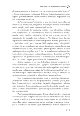 A exclusăo e as desigualdades sociais...



didas em governos petistas anteriores se transformaram em “marcas”
e foram apresentadas à sociedade de forma fragmentada, como ações
tópicas que empobrecem a necessidade de efetivação de políticas e de
um projeto que as articule.
       As “nossas marcas” tornaram-se uma espécie de subproduto da
inversão de prioridades, em grande medida por termos concentrado
nossa atenção política nos momentos eleitorais.
       A sofisticação do marketing político – que identifica a política
com o espetáculo – e a velocidade dos meios de comunicação a servi-
ço do tardio neoliberalismo brasileiro em seu movimento de
sacralização do mercado, tem seduzido o PT a falar ao povo de suas
experiências bem-sucedidas de maneira pontual. Ocorre que quando o
PT assim fala, recria os mecanismos da ideologia e plasma o imaginário
petista à luz e à semelhança da mesma banalização manipulatória que
assistimos todos os dias, induzindo a prática política limitada a ações
sociais parciais e empobrecidas. A isso se associa um movimento sim-
bólico feito pelos partidos políticos hegemônicos de atribuir ao PT “a
especialidade em políticas sociais” e a incapacidade de formular polí-
ticas em outros campos, particularmente o econômico.
       Assim, enquanto o governo federal por meio de seu projeto fa-
brica diariamente a exclusão, nós – graças a extraordinários esforços
nas prefeituras e governos estatuais – somos vistos pela sociedade como
aqueles que realizam uma espécie de “política compensatória” em es-
cala nacional por sermos eficientes ao cuidar da saúde, da educação ou
ao instituirmos o projeto de renda mínima, bolsa-escola etc.
       Essa compreensão da sociedade torna-se tanto mais efetiva quan-
do também abrimos mão de dar publicidade e socializar (isto é, tam-
bém de comunicar) as contradições da política hegemônica cada vez
mais limitadora de nossas ações em nível local e, ainda, quando redu-
zimos o “efeito demonstrativo” de nossas ações nas cidades às chama-
das marcas sociais.
       Para buscar então enriquecer o debate sobre inclusão e tornar sua
conceituação mais complexa é necessário que retomemos a idéia de que
a cidade – onde as pessoas nascem e vivem – deve ser um direito de
todos. Em outras palavras, para que as histórias, os espaços, os tem-
pos e os serviços da cidade sejam apropriados por sua população é

                                                                        117
 