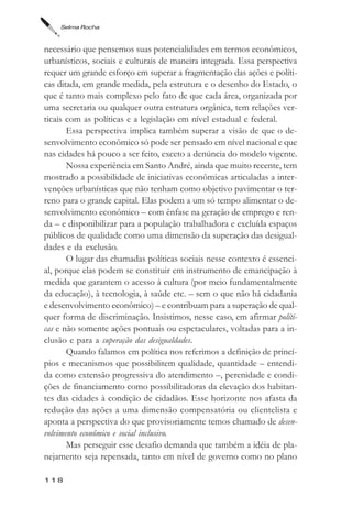 Selma Rocha



necessário que pensemos suas potencialidades em termos econômicos,
urbanísticos, sociais e culturais de maneira integrada. Essa perspectiva
requer um grande esforço em superar a fragmentação das ações e políti-
cas ditada, em grande medida, pela estrutura e o desenho do Estado, o
que é tanto mais complexo pelo fato de que cada área, organizada por
uma secretaria ou qualquer outra estrutura orgânica, tem relações ver-
ticais com as políticas e a legislação em nível estadual e federal.
       Essa perspectiva implica também superar a visão de que o de-
senvolvimento econômico só pode ser pensado em nível nacional e que
nas cidades há pouco a ser feito, exceto a denúncia do modelo vigente.
       Nossa experiência em Santo André, ainda que muito recente, tem
mostrado a possibilidade de iniciativas econômicas articuladas a inter-
venções urbanísticas que não tenham como objetivo pavimentar o ter-
reno para o grande capital. Elas podem a um só tempo alimentar o de-
senvolvimento econômico – com ênfase na geração de emprego e ren-
da – e disponibilizar para a população trabalhadora e excluída espaços
públicos de qualidade como uma dimensão da superação das desigual-
dades e da exclusão.
       O lugar das chamadas políticas sociais nesse contexto é essenci-
al, porque elas podem se constituir em instrumento de emancipação à
medida que garantem o acesso à cultura (por meio fundamentalmente
da educação), à tecnologia, à saúde etc. – sem o que não há cidadania
e desenvolvimento econômico) – e contribuam para a superação de qual-
quer forma de discriminação. Insistimos, nesse caso, em afirmar políti-
cas e não somente ações pontuais ou espetaculares, voltadas para a in-
clusão e para a superação das desigualdades.
       Quando falamos em política nos referimos a definição de princí-
pios e mecanismos que possibilitem qualidade, quantidade – entendi-
da como extensão progressiva do atendimento –, perenidade e condi-
ções de financiamento como possibilitadoras da elevação dos habitan-
tes das cidades à condição de cidadãos. Esse horizonte nos afasta da
redução das ações a uma dimensão compensatória ou clientelista e
aponta a perspectiva do que provisoriamente temos chamado de desen-
volvimento econômico e social inclusivo.
       Mas perseguir esse desafio demanda que também a idéia de pla-
nejamento seja repensada, tanto em nível de governo como no plano

118
 