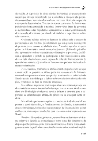 A exclusăo e as desigualdades sociais...



da cidade. A superação da visão técnico-burocrática de planejamento
requer que ele seja estabelecido com a sociedade e não para ela, permi-
tindo reconhecer necessidades tendo-se em conta dimensões espaciais
e temporais determinadas. Trata-se de tomar como desafio buscar res-
ponder de forma articulada e matricial (entre várias áreas de governo)
às necessidades das populações circunscritas a uma territorialidade
determinada, detentoras que são de identidades e experiências cultu-
rais concretas.
       O debate público sobre os destinos da cidade cria o espaço da
participação e do conflito, possibilitando que um grande contingente
de pessoas possa exercer a cidadania ativa. À medida que elas se apro-
priam de informações, exercitam o planejamento (definindo priorida-
des, apontando sonhos e identificando limitações e posições), qualifi-
cam e aprendem o sentido da participação e das relações entre a cida-
de e o país, são incluídas num espaço de reflexão historicamente (e
quando isso aconteceu) restrito ao Estado e aos poderes institucional-
mente constituídos.
       Nesse sentido, chamamos a atenção também para o fato de que
a construção de projetos de cidade pode ser instrumento de fortaleci-
mento de um projeto nacional que persiga a soberania e a existência do
Estado-nação à medida que o debate sobre os destinos da cidade e do
país, repetimos, se faça de maneira articulada.
       Nas cidades as pessoas podem aprender e exercitar o que seja um
desenvolvimento econômico inclusivo que em escala nacional se tra-
duza em distribuição de riqueza, terras e cultura e caminhe para a su-
peração da discriminação étnica, de gênero ou de qualquer outra or-
dem.
       Nas cidades podemos ampliar o conceito de inclusão social, re-
pensar o pacto federativo, o funcionamento do Estado, a perspectiva
de descentralização, bem como suas condições de financiamento, e criar
melhores e mais amplas condições para construir outra hegemonia no
Brasil.
       Para isso é imperioso, portanto, que também enfrentemos de for-
ma criativa o desafio da comunicação como uma das dimensões da
disputa por hegemonia, pois, como já afirmamos, a forma como divul-
gamos nossas experiências e seus fundamentos cria e recria o imaginá-

                                                                       119
 