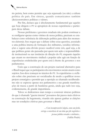 Selma Rocha



rio petista, bem como permite que seja repensada (ou não) a cultura
política do país. Em síntese, quando comunicamos também
(des)construímos políticas e valores.
       Por fim, destaco que é absolutamente fundamental que aqueles
que hoje dirigem o PT se apropriem de nossas experiências e partici-
pem desse debate.
       Nossas prefeituras e governos estaduais não podem continuar a
se configurar apenas como vitrines de nossa política, precisam se esta-
belecer como referência de elaboração política para além dos momen-
tos eleitorais. Isso requer que o debate sobre essas questões, associado
a uma política interna de formação dos militantes, socialize informa-
ções e supere uma divisão pouco saudável entre nós, qual seja, a de
que políticas gerais são pensadas por quem tem ação e responsabilida-
de institucional ou nas instâncias de direção do PT, enquanto àqueles
que atuam no movimento sindical e popular cabe agir em função de
experiências estabelecidas por quem está à frente de governos e nos
parlamentos.
       Creio que a construção de um projeto nacional alternativo para
o Brasil requer que os participantes dos movimentos sociais atuem como
sujeitos. Isso deve começar no interior do PT. As experiências e a refle-
xão sobre elas precisam ser socializadas de modo a qualificar nosso
projeto estratégico e permitir que a oposição ao chamado neoliberalis-
mo não se expresse apenas nos parlamentos e nas grande manifesta-
ções de massa a partir de bandeiras gerais, ainda que tudo isso seja,
evidentemente, de grande importância.
       Talvez se dedicarmos mais tempo a construir sínteses políticas
do que à chamada “guerra interna” possamos dar passos mais efetivos
na construção da hegemonia, visando não apenas ganhar as eleições
mas ter condições efetivas para governar o Brasil.

                                   ... Com incompreensível alegria, como um fardo,
                              carrego a consciência de um dom que põe negrinhos e
                                             pessoas pálidas ornados e cintilantes...
                                                                  (Adélia Prado)




120
 