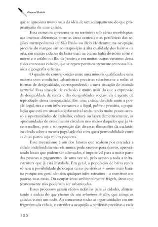 Raquel Rolnik



que se aproxima muito mais da idéia de um acampamento do que pro-
priamente de uma cidade.
        Essa estrutura apresenta-se no território sob várias morfologias:
nas imensas diferenças entre as áreas centrais e as periféricas das re-
giões metropolitanas de São Paulo ou Belo Horizonte; na ocupação
precária do mangue em contraposição à alta qualidade dos bairros da
orla, em muitas cidades de beira-mar; na eterna linha divisória entre o
morro e o asfalto no Rio de Janeiro, e em muitas outras variantes dessa
cisão em nossas cidades, que se repete permanentemente em nossa his-
tória e geografia urbanas.
        O quadro de contraposição entre uma minoria qualificada e uma
maioria com condições urbanísticas precárias relaciona-se a todas as
formas de desigualdade, correspondendo a uma situação de exclusão
territorial. Essa situação de exclusão é muito mais do que a expressão
da desigualdade de renda e das desigualdades sociais: ela é agente de
reprodução dessa desigualdade. Em uma cidade dividida entre a por-
ção legal, rica e com infra-estrutura e a ilegal, pobre e precária, a popu-
lação que está em situação desfavorável acaba tendo muito pouco aces-
so a oportunidades de trabalho, cultura ou lazer. Simetricamente, as
oportunidades de crescimento circulam nos meios daqueles que já vi-
vem melhor, pois a sobreposição das diversas dimensões da exclusão
incidindo sobre a mesma população faz com que a permeabilidade entre
as duas partes seja muito pequena.
        Esse mecanismo é um dos fatores que acabam por estender a
cidade indefinidamente: ela nunca pode crescer para dentro, aprovei-
tando locais que podem ser adensados, é impossível para a maior parte
das pessoas o pagamento, de uma vez só, pelo acesso a toda a infra-
estrutura que já está instalada. Em geral, a população de baixa renda
só tem a possibilidade de ocupar terras periféricas – muito mais bara-
tas porque em geral não têm qualquer infra-estrutura – e construir aos
poucos suas casas. Ou ocupar áreas ambientalmente frágeis, áreas que
teoricamente não poderiam ser urbanizadas.
        Esses processos geram efeitos nefastos para as cidades, alimen-
tando a cadeia do que chamo de um urbanismo de risco, que atinge as
cidades como um todo. Ao concentrar todas as oportunidades em um
fragmento da cidade, e estender a ocupação a periferias precárias e cada

122
 