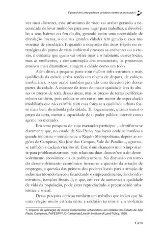 É possível uma política urbana contra a exclusăo?



vez mais distantes, esse urbanismo de risco vai acabar gerando a ne-
cessidade de levar multidões para esse lugar para trabalhar, e devolvê-
las a seus bairros no fim do dia, gerando assim uma necessidade de
circulação imensa, o que nas grandes cidades tem gerado o caos nos
sistemas de circulação. E quando a ocupação das áreas frágeis ou es-
tratégicas do ponto de vista ambiental provoca as enchentes ou a ero-
são, é evidente que quem vai sofrer mais é o habitante desses locais,
mas as enchentes, a contaminação dos mananciais, os processos
erosivos mais dramáticos, atingem a cidade como um todo.
       Além disso, a pequena parte com melhor infra-estrutura e mais
qualificada da cidade acaba sendo um objeto de disputa, de cobiças
imobiliárias, o que acaba também gerando uma deterioração dessas
partes da cidade. A escassez de áreas de maior qualidade leva às altu-
ras os preços de terra dessas áreas, mas os preços de terras periféricas
sobem também, pois coloca-se em curso um motor de especulação
imobiliária que não existiria com essa força se a qualidade urbana fos-
se mais bem distribuída pela cidade. E, logicamente, quanto maior o
preço da terra, menor a capacidade de o poder público intervir como
agente no mercado.
       Em uma pesquisa de cuja execução participei1 , identificou-se
claramente que, no estado de São Paulo, nos locais onde se instalou a
grande indústria – inicialmente a Região Metropolitana, depois as re-
giões de Campinas, São José dos Campos, Vale do Paraíba –, agravou-
se também a exclusão territorial. Este é um elemento muito importan-
te para problematizarmos, pois relaciona duas discussões: a do desen-
volvimento econômico e a da política urbana. Na discussão em torno
do desenvolvimento econômico insere-se a questão da atração de
empregos, a questão das práticas dos poderes locais para a atração de
indústrias (doando terreno, financiando o empreendimento, dando infra-
estrutura, isenções fiscais...), o que, em vez de aumentar a qualidade
de vida da população, pode estar reproduzindo a precariedade urba-
nística e social.
       Dessa pesquisa derivou também um trabalho que indica que há
uma relação muito estreita entre a exclusão territorial e a violência
1. Impacto da aplicação de novos instrumentos urbanísticos em cidades do Estado de São
Paulo. Campinas, FAPESP/PUC-Campinas/Lincoln Institute of Land Policy, 1998.


                                                                               123
 