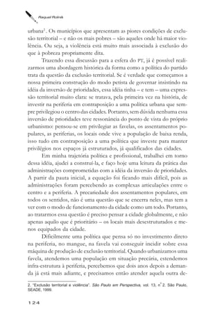 Raquel Rolnik



urbana2 . Os municípios que apresentam as piores condições de exclu-
são territorial – e não os mais pobres – são aqueles onde há maior vio-
lência. Ou seja, a violência está muito mais associada à exclusão do
que à pobreza propriamente dita.
       Trazendo essa discussão para a esfera do PT, já é possível reali-
zarmos uma abordagem histórica da forma como a política do partido
trata da questão da exclusão territorial. Se é verdade que começamos a
nossa primeira construção do modo petista de governar insistindo na
idéia da inversão de prioridades, essa idéia tinha – e tem – uma expres-
são territorial muito clara: se tratava, pela primeira vez na história, de
investir na periferia em contraposição a uma política urbana que sem-
pre privilegiou o centro das cidades. Portanto, sem dúvida nenhuma essa
inversão de prioridades teve ressonância do ponto de vista do próprio
urbanismo: pensou-se em privilegiar as favelas, os assentamentos po-
pulares, as periferias, os locais onde vive a população de baixa renda,
isso tudo em contraposição a uma política que investe para manter
privilégios nos espaços já estruturados, já qualificados das cidades.
       Em minha trajetória política e profissional, trabalhei em torno
dessa idéia, ajudei a construí-la, e faço hoje uma leitura da prática das
administrações comprometidas com a idéia da inversão de prioridades.
A partir da pauta inicial, a equação foi ficando mais difícil, pois as
administrações foram percebendo as complexas articulações entre o
centro e a periferia. A precariedade dos assentamentos populares, em
todos os sentidos, não é uma questão que se encerra neles, mas tem a
ver com o modo de funcionamento da cidade como um todo. Portanto,
ao tratarmos essa questão é preciso pensar a cidade globalmente, e não
apenas aquilo que é prioritário – os locais mais desestruturados e me-
nos equipados da cidade.
       Dificilmente uma política que pensa só no investimento direto
na periferia, no mangue, na favela vai conseguir incidir sobre essa
máquina de produção de exclusão territorial. Quando urbanizamos uma
favela, atendemos uma população em situação precária, estendemos
infra-estrutura à periferia, percebemos que dois anos depois a deman-
da já está mais adiante, e precisamos então atender aquela outra de-
                                                                         o
2. “Exclusão territorial e violência”. São Paulo em Perspectiva, vol. 13, n 2. São Paulo,
SEADE, 1999.


124
 