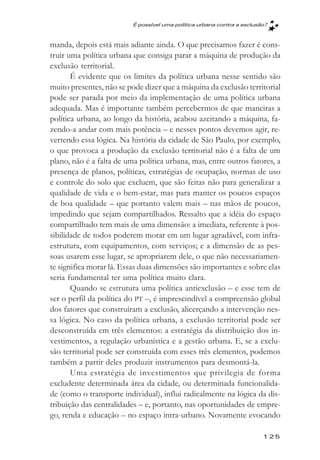 É possível uma política urbana contra a exclusăo?



manda, depois está mais adiante ainda. O que precisamos fazer é cons-
truir uma política urbana que consiga parar a máquina de produção da
exclusão territorial.
       É evidente que os limites da política urbana nesse sentido são
muito presentes, não se pode dizer que a máquina da exclusão territorial
pode ser parada por meio da implementação de uma política urbana
adequada. Mas é importante também percebermos de que maneiras a
política urbana, ao longo da história, acabou azeitando a máquina, fa-
zendo-a andar com mais potência – e nesses pontos devemos agir, re-
vertendo essa lógica. Na história da cidade de São Paulo, por exemplo,
o que provoca a produção da exclusão territorial não é a falta de um
plano, não é a falta de uma política urbana, mas, entre outros fatores, a
presença de planos, políticas, estratégias de ocupação, normas de uso
e controle do solo que excluem, que são feitas não para generalizar a
qualidade de vida e o bem-estar, mas para manter os poucos espaços
de boa qualidade – que portanto valem mais – nas mãos de poucos,
impedindo que sejam compartilhados. Ressalto que a idéia do espaço
compartilhado tem mais de uma dimensão: a imediata, referente à pos-
sibilidade de todos poderem morar em um lugar agradável, com infra-
estrutura, com equipamentos, com serviços; e a dimensão de as pes-
soas usarem esse lugar, se apropriarem dele, o que não necessariamen-
te significa morar lá. Essas duas dimensões são importantes e sobre elas
seria fundamental ter uma política muito clara.
       Quando se estrutura uma política antiexclusão – e esse tem de
ser o perfil da política do PT –, é imprescindível a compreensão global
dos fatores que construíram a exclusão, alicerçando a intervenção nes-
sa lógica. No caso da política urbana, a exclusão territorial pode ser
desconstruída em três elementos: a estratégia da distribuição dos in-
vestimentos, a regulação urbanística e a gestão urbana. E, se a exclu-
são territorial pode ser construída com esses três elementos, podemos
também a partir deles produzir instrumentos para desmontá-la.
       Uma estratégia de investimentos que privilegia de forma
excludente determinada área da cidade, ou determinada funcionalida-
de (como o transporte individual), influi radicalmente na lógica da dis-
tribuição das centralidades – e, portanto, nas oportunidades de empre-
go, renda e educação – no espaço intra-urbano. Novamente evocando

                                                                         125
 