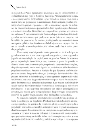 Raquel Rolnik



o caso de São Paulo, percebemos claramente que os investimentos se
concentraram nas regiões Centro e Sudoeste. Para reverter essa lógica,
é necessário termos centralidades fortes fora dessa região, onde vive a
maior parte da população. E centralidades fortes exigem grandes pro-
jetos urbanos, grandes operações – não se constroem a partir de milha-
res de microinvestimentos pulverizados. Isso significa que a luta anti-
exclusão territorial se dá também no campo desses grandes investimen-
tos urbanos. A exclusão territorial é montada por meio da definição de
grandes investimentos, que podem ser neste bairro ou naquele, em
benefício de poucos ou de muitos, privilegiando os automóveis ou o
transporte público, instalando centralidades junto aos espaços das eli-
tes ou criando uma mais próxima aos bairros onde vive a maior parte
da população.
       Entretanto, uma impressão muito presente no PT é a de que as
grandes obras têm a ver com as grandes negociatas, com as grandes
jogadas de acumulação de capital, com as grandes frentes de abertura
para a especulação imobiliária, e que, portanto, a pauta do partido se
situaria muito mais em outro pólo, no pólo das pequenas intervenções,
daquelas que estão muito mais ligadas ao território de vida das classes
populares na cidade. Assumo a posição de que devemos também dis-
putar no campo das grandes obras, da construção de centralidades. Elas
podem promover a redistribuição, se conseguirmos captar mais-valias
imobiliárias nas áreas de grande investimento para poder financiar pro-
jetos de interesse das camadas mais pobres. Elas podem também abrir
novas frentes de oportunidades econômicas e culturais para poucos ou
para muitos – o que depende basicamente das opções estratégicas dos
projetos, que podem gerar espaços públicos de apropriação o mais ampla
possível ou guetos fragmentados, ilhas protegidas e defendidas.
       O segundo elemento absolutamente central de uma política ur-
bana é a estratégia de regulação. Produzirmos um urbanismo antiex-
clusão significa, no campo da regulação, abrir a cidade para toda a
população em todos os sentidos, estabelecer uma regra de construção
da cidade, regras de zoneamento, de parcelamento, que tenham rigoro-
samente a ver com a maneira pela qual o povo constrói sua moradia e
que, portanto, consigam incidir sobre ela. Contrapõe-se, assim, a uma
regulação (infelizmente ainda hegemônica) que atinge o todo apenas

126
 