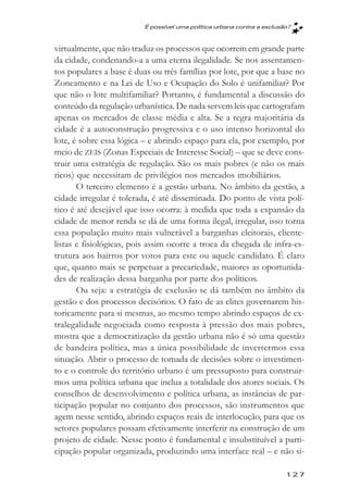 É possível uma política urbana contra a exclusăo?



virtualmente, que não traduz os processos que ocorrem em grande parte
da cidade, condenando-a a uma eterna ilegalidade. Se nos assentamen-
tos populares a base é duas ou três famílias por lote, por que a base no
Zoneamento e na Lei de Uso e Ocupação do Solo é unifamiliar? Por
que não o lote multifamiliar? Portanto, é fundamental a discussão do
conteúdo da regulação urbanística. De nada servem leis que cartografam
apenas os mercados de classe média e alta. Se a regra majoritária da
cidade é a autoconstrução progressiva e o uso intenso horizontal do
lote, é sobre essa lógica – e abrindo espaço para ela, por exemplo, por
meio de ZEIS (Zonas Especiais de Interesse Social) – que se deve cons-
truir uma estratégia de regulação. São os mais pobres (e não os mais
ricos) que necessitam de privilégios nos mercados imobiliários.
       O terceiro elemento é a gestão urbana. No âmbito da gestão, a
cidade irregular é tolerada, é até disseminada. Do ponto de vista polí-
tico é até desejável que isso ocorra: à medida que toda a expansão da
cidade de menor renda se dá de uma forma ilegal, irregular, isso torna
essa população muito mais vulnerável a barganhas eleitorais, cliente-
listas e fisiológicas, pois assim ocorre a troca da chegada de infra-es-
trutura aos bairros por votos para este ou aquele candidato. É claro
que, quanto mais se perpetuar a precariedade, maiores as oportunida-
des de realização dessa barganha por parte dos políticos.
       Ou seja: a estratégia de exclusão se dá também no âmbito da
gestão e dos processos decisórios. O fato de as elites governarem his-
toricamente para si mesmas, ao mesmo tempo abrindo espaços de ex-
tralegalidade negociada como resposta à pressão dos mais pobres,
mostra que a democratização da gestão urbana não é só uma questão
de bandeira política, mas a única possibilidade de invertermos essa
situação. Abrir o processo de tomada de decisões sobre o investimen-
to e o controle do território urbano é um pressuposto para construir-
mos uma política urbana que inclua a totalidade dos atores sociais. Os
conselhos de desenvolvimento e política urbana, as instâncias de par-
ticipação popular no conjunto dos processos, são instrumentos que
agem nesse sentido, abrindo espaços reais de interlocução, para que os
setores populares possam efetivamente interferir na construção de um
projeto de cidade. Nesse ponto é fundamental e insubstituível a parti-
cipação popular organizada, produzindo uma interface real – e não si-

                                                                        127
 