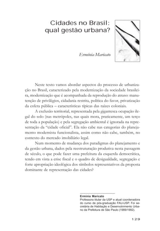 Cidades no Brasil: qual gestăo urbana?



             Cidades no Brasil:
            qual gestão urbana?


                                  Ermínia Maricato




       Neste texto vamos abordar aspectos do processo de urbaniza-
ção no Brasil, caracterizado pela modernização da sociedade brasilei-
ra, modernização que é acompanhada da reprodução do atraso: manu-
tenção de privilégios, cidadania restrita, política do favor, privatização
da esfera pública – características típicas das raízes coloniais.
       A exclusão territorial, representada pela gigantesca ocupação ile-
gal do solo (nas metrópoles, nas quais mora, praticamente, um terço
de toda a população) e pela segregação ambiental é ignorada na repre-
sentação da “cidade oficial”. Ela não cabe nas categorias do planeja-
mento modernista funcionalista, assim como não cabe, também, no
contexto do mercado imobiliário legal.
       Num momento de mudança dos paradigmas do planejamento e
da gestão urbana, dados pela reestruturação produtiva nesta passagem
de século, o que pode fazer uma prefeitura da esquerda democrática,
tendo em vista a crise fiscal e o quadro de desigualdade, segregação e
forte apropriação ideológica dos símbolos representativos da proposta
dominante de representação das cidades?




                                   Erminia Maricato
                                   Professora titular da USP e atual coordenadora
                                   do curso de pós-graduação FAU-USP. Foi se-
                                   cretária de Habitação e Desenvolvimento Urba-
                                   no da Prefeitura de São Paulo (1989/1992).


                                                                          129
 