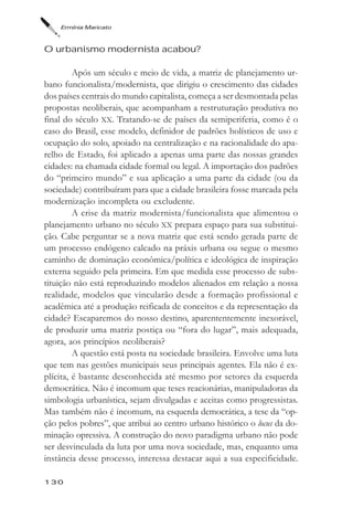 Ermínia Maricato



O urbanismo modernista acabou?

         Após um século e meio de vida, a matriz de planejamento ur-
bano funcionalista/modernista, que dirigiu o crescimento das cidades
dos países centrais do mundo capitalista, começa a ser desmontada pelas
propostas neoliberais, que acompanham a restruturação produtiva no
final do século XX. Tratando-se de países da semiperiferia, como é o
caso do Brasil, esse modelo, definidor de padrões holísticos de uso e
ocupação do solo, apoiado na centralização e na racionalidade do apa-
relho de Estado, foi aplicado a apenas uma parte das nossas grandes
cidades: na chamada cidade formal ou legal. A importação dos padrões
do “primeiro mundo” e sua aplicação a uma parte da cidade (ou da
sociedade) contribuíram para que a cidade brasileira fosse marcada pela
modernização incompleta ou excludente.
         A crise da matriz modernista/funcionalista que alimentou o
planejamento urbano no século XX prepara espaço para sua substitui-
ção. Cabe perguntar se a nova matriz que está sendo gerada parte de
um processo endógeno calcado na práxis urbana ou segue o mesmo
caminho de dominação econômica/política e ideológica de inspiração
externa seguido pela primeira. Em que medida esse processo de subs-
tituição não está reproduzindo modelos alienados em relação a nossa
realidade, modelos que vincularão desde a formação profissional e
acadêmica até a produção reificada de conceitos e da representação da
cidade? Escaparemos do nosso destino, aparententemente inexorável,
de produzir uma matriz postiça ou “fora do lugar”, mais adequada,
agora, aos princípios neoliberais?
         A questão está posta na sociedade brasileira. Envolve uma luta
que tem nas gestões municipais seus principais agentes. Ela não é ex-
plícita, é bastante desconhecida até mesmo por setores da esquerda
democrática. Não é incomum que teses reacionárias, manipuladoras da
simbologia urbanística, sejam divulgadas e aceitas como progressistas.
Mas também não é incomum, na esquerda democrática, a tese da “op-
ção pelos pobres”, que atribui ao centro urbano histórico o locus da do-
minação opressiva. A construção do novo paradigma urbano não pode
ser desvinculada da luta por uma nova sociedade, mas, enquanto uma
instância desse processo, interessa destacar aqui a sua especificidade.

130
 