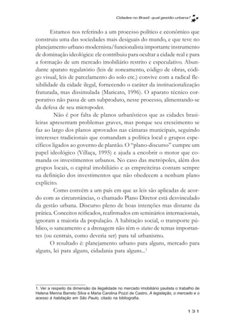 Cidades no Brasil: qual gestăo urbana?



       Estamos nos referindo a um processo político e econômico que
construiu uma das sociedades mais desiguais do mundo, e que teve no
planejamento urbano modernista/funcionalista importante instrumento
de dominação ideológica: ele contribuiu para ocultar a cidade real e para
a formação de um mercado imobiliário restrito e especulativo. Abun-
dante aparato regulatório (leis de zoneamento, código de obras, códi-
go visual, leis de parcelamento do solo etc.) convive com a radical fle-
xibilidade da cidade ilegal, fornecendo o caráter da institucionalização
fraturada, mas dissimulada (Maricato, 1996). O aparato técnico cor-
porativo não passa de um subproduto, nesse processo, alimentando-se
da defesa de seu micropoder.
         Não é por falta de planos urbanísticos que as cidades brasi-
leiras apresentam problemas graves, mas porque seu crescimento se
faz ao largo dos planos aprovados nas câmaras municipais, seguindo
interesses tradicionais que comandam a política local e grupos espe-
cíficos ligados ao governo de plantão. O “plano-discurso” cumpre um
papel ideológico (Villaça, 1995) e ajuda a encobrir o motor que co-
manda os investimentos urbanos. No caso das metrópoles, além dos
grupos locais, o capital imobiliário e as empreiteiras contam sempre
na definição dos investimentos que não obedecem a nenhum plano
explícito.
         Como convém a um país em que as leis são aplicadas de acor-
do com as circunstâncias, o chamado Plano Diretor está desvinculado
da gestão urbana. Discurso pleno de boas intenções mas distante da
prática. Conceitos reificados, reafirmados em seminários internacionais,
ignoram a maioria da população. A habitação social, o transporte pú-
blico, o saneamento e a drenagem não têm o status de temas importan-
tes (ou centrais, como deveria ser) para tal urbanismo.
       O resultado é: planejamento urbano para alguns, mercado para
alguns, lei para alguns, cidadania para alguns...1




1. Ver a respeito da dimensão da ilegalidade no mercado imobiliário paulista o trabalho de
Helena Menna Barreto Silva e Maria Carolina Pozzi de Castro, A legislação, o mercado e o
acesso à habitação em São Paulo, citado na bibliografia.


                                                                                   131
 