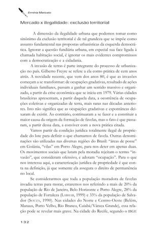 Ermínia Maricato



Mercado x ilegalidade: exclusão territorial

         A dimensão da ilegalidade urbana que podemos tomar como
sinônimo da exclusão territorial é de tal grandeza que se impõe como
assunto fundamental nas propostas urbanísticas da esquerda democrá-
tica. Ignorar a questão fundiária urbana, em especial sua face ligada à
chamada habitação social, é ignorar os mais evidentes compromissos
com a democratização e a cidadania.
       A invasão de terras é parte integrante do processo de urbaniza-
ção no país. Gilberto Freyre se refere a ela como prática de cem anos
atrás. A novidade recente, que vem dos anos 80, é que as invasões
começam a se transformar: de ocupações gradativas, resultado de ações
individuais familiares, passam a ganhar um sentido massivo e organi-
zado, a partir da crise econômica que se inicia em 1979. Várias cidades
brasileiras apresentam, a partir daquela data, a ocorrência de ocupa-
ções coletivas e organizadas de terra, mais raras nas décadas anterio-
res. Isto não significa que as ocupações gradativas e espontâneas dei-
xaram de existir. Ao contrário, continuaram a se fazer e a constituir a
maior causa da origem da formação de favelas, mas o fato é que passa-
ram, a partir dessa data, a conviver com a nova prática citada.
       Vamos partir da condição jurídica totalmente ilegal de proprie-
dade do lote para definir o que chamamos de favela. Outras denomi-
nações são utilizadas nas diversas regiões do Brasil: “áreas de posse”
em Goiânia, “vilas” em Porto Alegre, para nos deter em apenas duas.
Os movimentos sociais que lutam pela moradia rejeitam o termo “in-
vasão”, que consideram ofensivo, e adotam “ocupação”. Para o que
nos interessa aqui, a caracterização jurídica de propriedade é que con-
ta na definição, já que somente ela assegura o direito de permanência
no local.
       Se considerarmos que toda a população moradora de favelas
invadiu terras para morar, estaremos nos referindo a mais de 20% da
população de Rio de Janeiro, Belo Horizonte e Porto Alegre, 28% da
população de Fortaleza (LABHAB, 1999) e 33% da população de Salva-
dor (SOUZA, 1990). Nas cidades do Norte e Centro-Oeste (Belém,
Manaus, Porto Velho, Rio Branco, Cuiabá/Várzea Grande), essa rela-
ção pode se revelar mais grave. Na cidade do Recife, segundo o IBGE

132
 