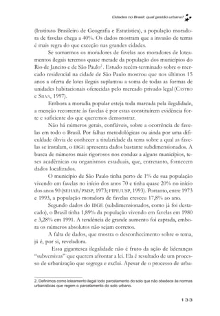 Cidades no Brasil: qual gestăo urbana?



(Instituto Brasileiro de Geografia e Estatística), a população morado-
ra de favelas chega a 40%. Os dados mostram que a invasão de terras
é mais regra do que exceção nas grandes cidades.
       Se somarmos os moradores de favelas aos moradores de lotea-
mentos ilegais teremos quase metade da população dos municípios do
Rio de Janeiro e de São Paulo2 . Estudo recém-terminado sobre o mer-
cado residencial na cidade de São Paulo mostrou que nos últimos 15
anos a oferta de lotes ilegais suplantou a soma de todas as formas de
unidades habitacionais oferecidas pelo mercado privado legal (CASTRO
e SILVA, 1997).
       Embora a moradia popular esteja toda marcada pela ilegalidade,
a menção recorrente às favelas é por estas constituírem evidência for-
te e suficiente do que queremos demonstrar.
       Não há números gerais, confiáveis, sobre a ocorrência de fave-
las em todo o Brasil. Por falhas metodológicas ou ainda por uma difi-
culdade óbvia de conhecer a titularidade da terra sobre a qual as fave-
las se instalam, o IBGE apresenta dados bastante subdimensionados. A
busca de números mais rigorosos nos conduz a alguns municípios, te-
ses acadêmicas ou organismos estaduais, que, entretanto, fornecem
dados localizados.
       O município de São Paulo tinha perto de 1% de sua população
vivendo em favelas no início dos anos 70 e tinha quase 20% no início
dos anos 90 (SEHAB/PMSP, 1973; FIPE/USP, 1993). Portanto, entre 1973
e 1993, a população moradora de favelas cresceu 17,8% ao ano.
       Segundo dados do IBGE (subdimensionados, como já foi desta-
cado), o Brasil tinha 1,89% da população vivendo em favelas em 1980
e 3,28% em 1991. A tendência de grande aumento foi captada, embo-
ra os números absolutos não sejam corretos.
       A falta de dados, que mostra o desconhecimento sobre o tema,
já é, por si, reveladora.
         Essa gigantesca ilegalidade não é fruto da ação de lideranças
“subversivas” que querem afrontar a lei. Ela é resultado de um proces-
so de urbanização que segrega e exclui. Apesar de o processo de urba-

2. Definimos como loteamento ilegal todo parcelamento do solo que não obedece às normas
urbanísticas que regem o parcelamento do solo urbano.


                                                                                133
 