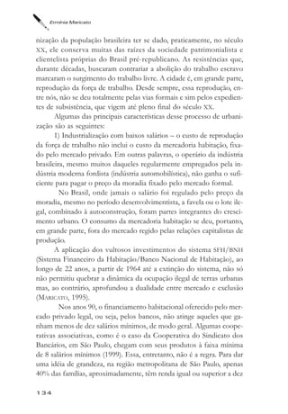 Ermínia Maricato



nização da população brasileira ter se dado, praticamente, no século
XX, ele conserva muitas das raízes da sociedade patrimonialista e
clientelista próprias do Brasil pré-republicano. As resistências que,
durante décadas, buscaram contrariar a abolição do trabalho escravo
marcaram o surgimento do trabalho livre. A cidade é, em grande parte,
reprodução da força de trabalho. Desde sempre, essa reprodução, en-
tre nós, não se deu totalmente pelas vias formais e sim pelos expedien-
tes de subsistência, que vigem até pleno final do século XX.
       Algumas das principais características desse processo de urbani-
zação são as seguintes:
       1) Industrialização com baixos salários – o custo de reprodução
da força de trabalho não inclui o custo da mercadoria habitação, fixa-
do pelo mercado privado. Em outras palavras, o operário da indústria
brasileira, mesmo muitos daqueles regularmente empregados pela in-
dústria moderna fordista (indústria automobilística), não ganha o sufi-
ciente para pagar o preço da moradia fixado pelo mercado formal.
         No Brasil, onde jamais o salário foi regulado pelo preço da
moradia, mesmo no período desenvolvimentista, a favela ou o lote ile-
gal, combinado à autoconstrução, foram partes integrantes do cresci-
mento urbano. O consumo da mercadoria habitação se deu, portanto,
em grande parte, fora do mercado regido pelas relações capitalistas de
produção.
       A aplicação dos vultosos investimentos do sistema SFH/BNH
(Sistema Financeiro da Habitação/Banco Nacional de Habitação), ao
longo de 22 anos, a partir de 1964 até a extinção do sistema, não só
não permitiu quebrar a dinâmica da ocupação ilegal de terras urbanas
mas, ao contrário, aprofundou a dualidade entre mercado e exclusão
(MARICATO, 1995).
         Nos anos 90, o financiamento habitacional oferecido pelo mer-
cado privado legal, ou seja, pelos bancos, não atinge aqueles que ga-
nham menos de dez salários mínimos, de modo geral. Algumas coope-
rativas associativas, como é o caso da Cooperativa do Sindicato dos
Bancários, em São Paulo, chegam com seus produtos à faixa mínima
de 8 salários mínimos (1999). Essa, entretanto, não é a regra. Para dar
uma idéia de grandeza, na região metropolitana de São Paulo, apenas
40% das famílias, aproximadamente, têm renda igual ou superior a dez

134
 